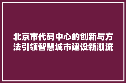 北京市代码中心的创新与方法引领智慧城市建设新潮流