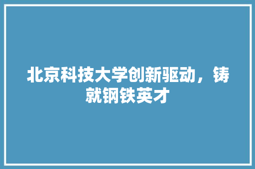 北京科技大学创新驱动，铸就钢铁英才