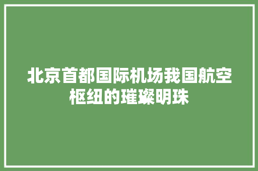 北京首都国际机场我国航空枢纽的璀璨明珠