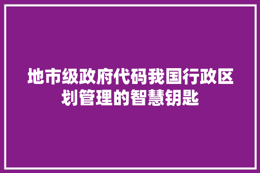 地市级政府代码我国行政区划管理的智慧钥匙  第1张