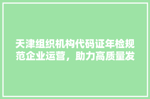 天津组织机构代码证年检规范企业运营，助力高质量发展