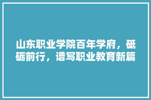 山东职业学院百年学府，砥砺前行，谱写职业教育新篇章
