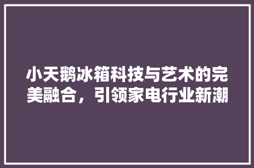 小天鹅冰箱科技与艺术的完美融合，引领家电行业新潮流
