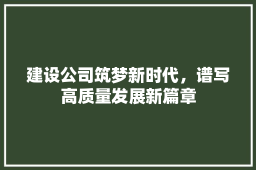建设公司筑梦新时代，谱写高质量发展新篇章