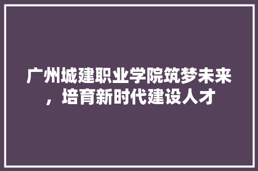 广州城建职业学院筑梦未来，培育新时代建设人才