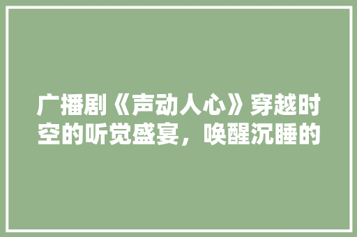 广播剧《声动人心》穿越时空的听觉盛宴，唤醒沉睡的情感共鸣