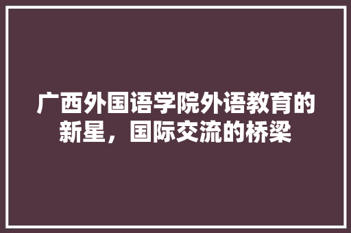 广西外国语学院外语教育的新星，国际交流的桥梁