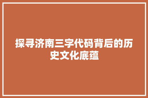 探寻济南三字代码背后的历史文化底蕴