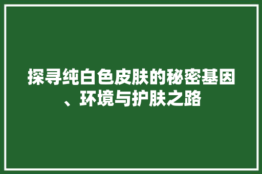 探寻纯白色皮肤的秘密基因、环境与护肤之路