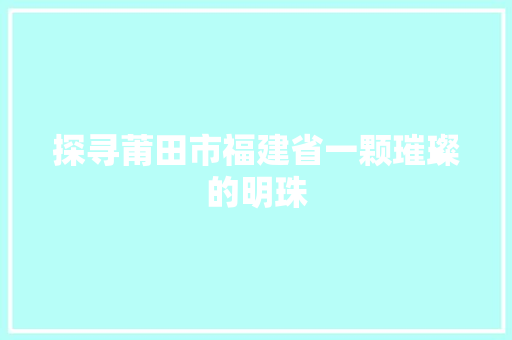 探寻莆田市福建省一颗璀璨的明珠