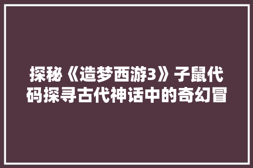 探秘《造梦西游3》子鼠代码探寻古代神话中的奇幻冒险之旅