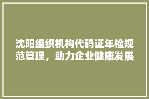 沈阳组织机构代码证年检规范管理，助力企业健康发展