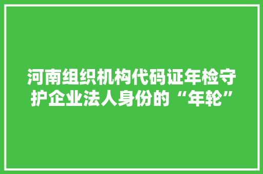河南组织机构代码证年检守护企业法人身份的“年轮”  第1张