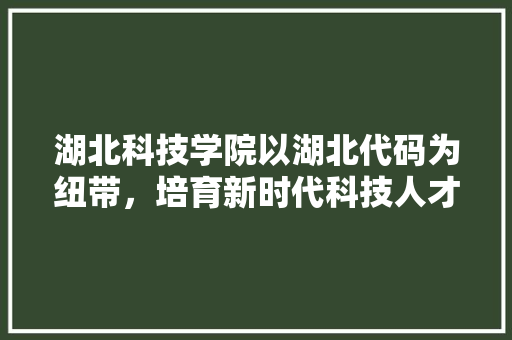 湖北科技学院以湖北代码为纽带，培育新时代科技人才