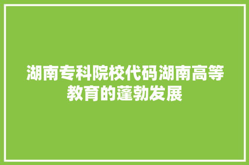 湖南专科院校代码湖南高等教育的蓬勃发展