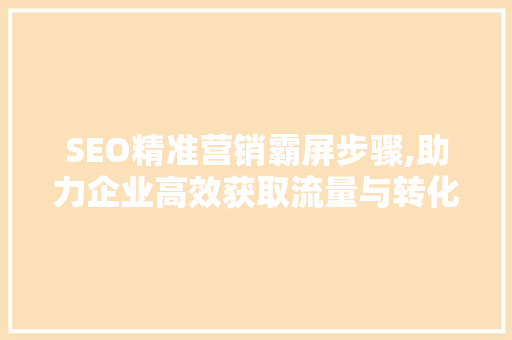 SEO精准营销霸屏步骤,助力企业高效获取流量与转化