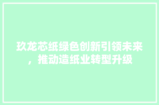 玖龙芯纸绿色创新引领未来，推动造纸业转型升级