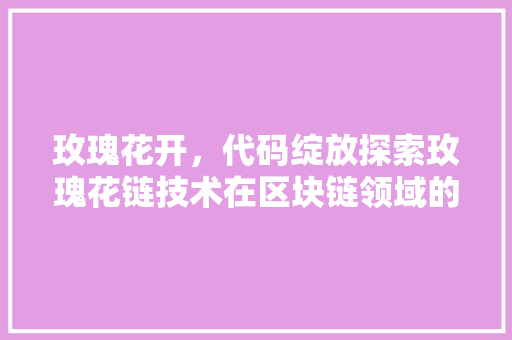 玫瑰花开，代码绽放探索玫瑰花链技术在区块链领域的应用与未来